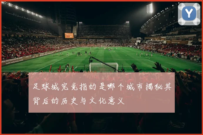 足球城究竟指的是哪个城市揭秘其背后的历史与文化意义
