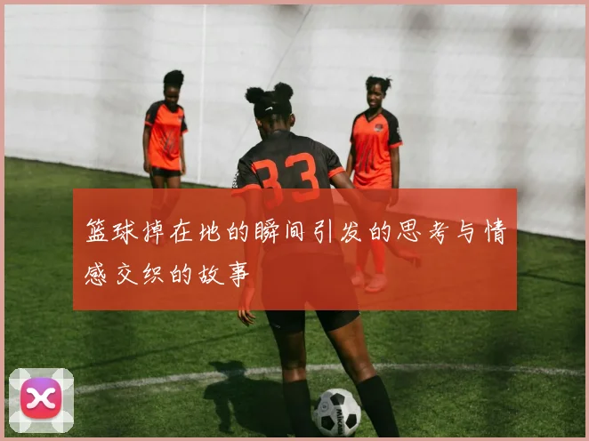 篮球掉在地的瞬间引发的思考与情感交织的故事