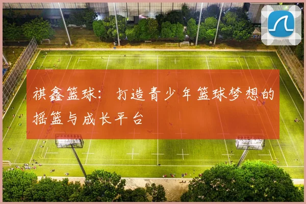 祺鑫篮球：打造青少年篮球梦想的摇篮与成长平台