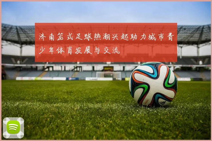 济南笼式足球热潮兴起助力城市青少年体育发展与交流