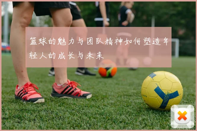 篮球的魅力与团队精神如何塑造年轻人的成长与未来